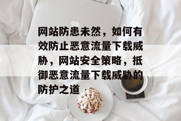 网站防患未然，如何有效防止恶意流量下载威胁，网站安全策略，抵御恶意流量下载威胁的防护之道