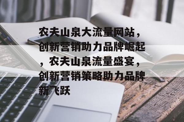 农夫山泉大流量网站，创新营销助力品牌崛起，农夫山泉流量盛宴，创新营销策略助力品牌新飞跃