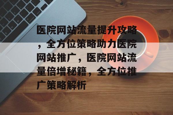 医院网站流量提升攻略，全方位策略助力医院网站推广，医院网站流量倍增秘籍，全方位推广策略解析