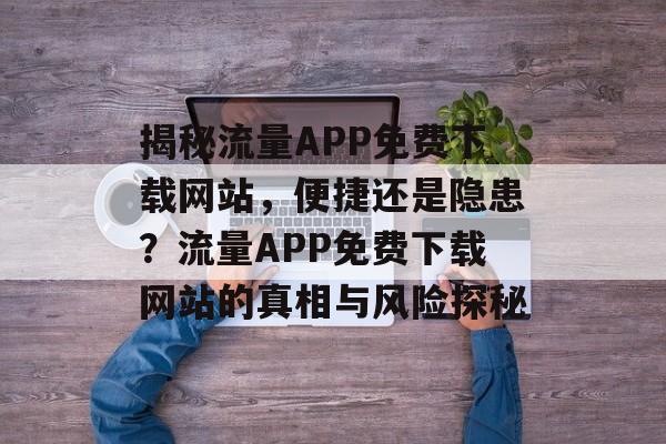 揭秘流量APP免费下载网站，便捷还是隐患？流量APP免费下载网站的真相与风险探秘