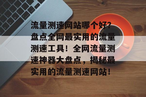 流量测速网站哪个好？盘点全网最实用的流量测速工具！全网流量测速神器大盘点，揭秘最实用的流量测速网站！