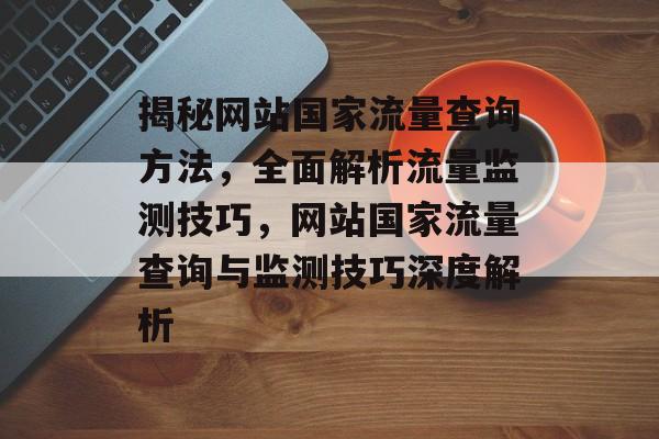 揭秘网站国家流量查询方法，全面解析流量监测技巧，网站国家流量查询与监测技巧深度解析