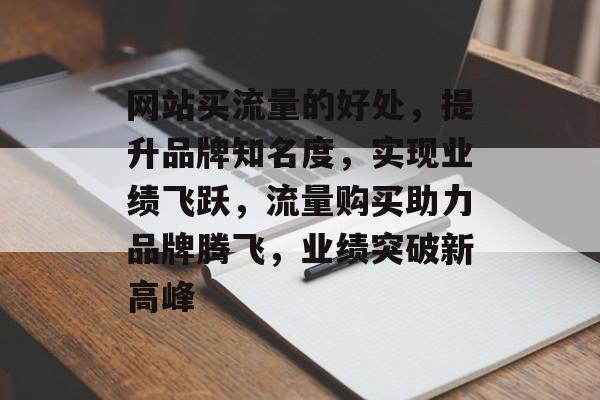 网站买流量的好处，提升品牌知名度，实现业绩飞跃，流量购买助力品牌腾飞，业绩突破新高峰