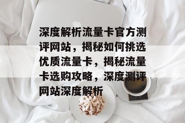 深度解析流量卡官方测评网站，揭秘如何挑选优质流量卡，揭秘流量卡选购攻略，深度测评网站深度解析