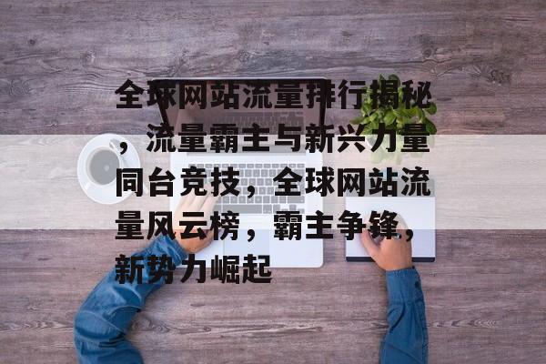 全球网站流量排行揭秘，流量霸主与新兴力量同台竞技，全球网站流量风云榜，霸主争锋，新势力崛起