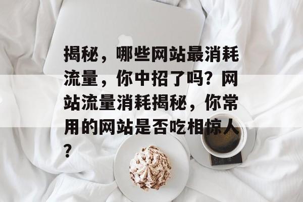 揭秘，哪些网站最消耗流量，你中招了吗？网站流量消耗揭秘，你常用的网站是否吃相惊人？