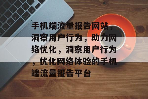 手机端流量报告网站，洞察用户行为，助力网络优化，洞察用户行为，优化网络体验的手机端流量报告平台