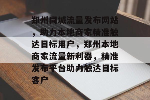 郑州同城流量发布网站，助力本地商家精准触达目标用户，郑州本地商家流量新利器，精准发布平台助力触达目标客户