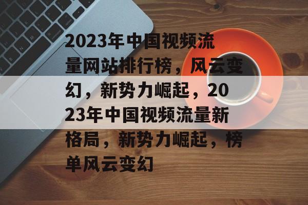 2023年中国视频流量网站排行榜，风云变幻，新势力崛起，2023年中国视频流量新格局，新势力崛起，榜单风云变幻