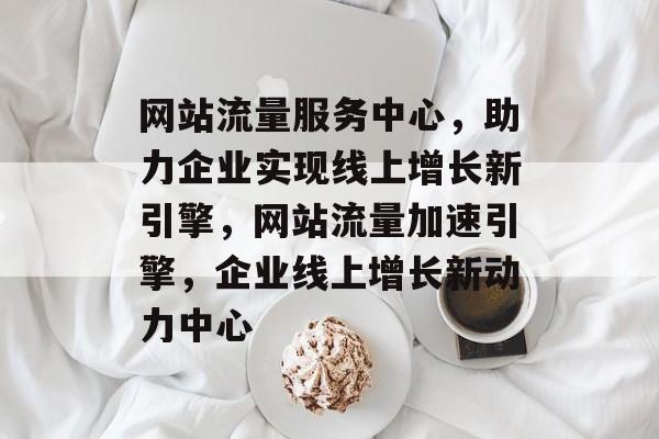 网站流量服务中心，助力企业实现线上增长新引擎，网站流量加速引擎，企业线上增长新动力中心