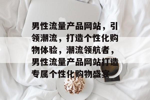 男性流量产品网站，引领潮流，打造个性化购物体验，潮流领航者，男性流量产品网站打造专属个性化购物盛宴