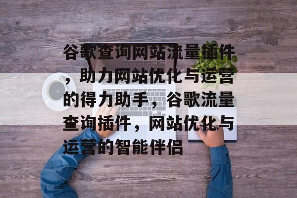 谷歌查询网站流量插件，助力网站优化与运营的得力助手，谷歌流量查询插件，网站优化与运营的智能伴侣