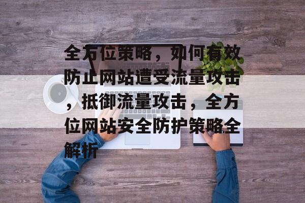 全方位策略，如何有效防止网站遭受流量攻击，抵御流量攻击，全方位网站安全防护策略全解析
