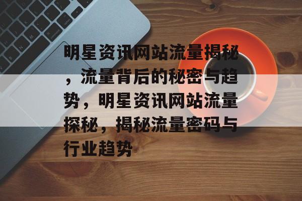 明星资讯网站流量揭秘，流量背后的秘密与趋势，明星资讯网站流量探秘，揭秘流量密码与行业趋势