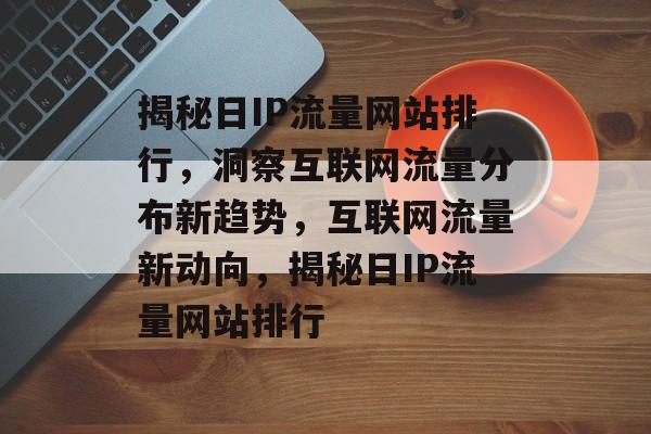 揭秘日IP流量网站排行，洞察互联网流量分布新趋势，互联网流量新动向，揭秘日IP流量网站排行