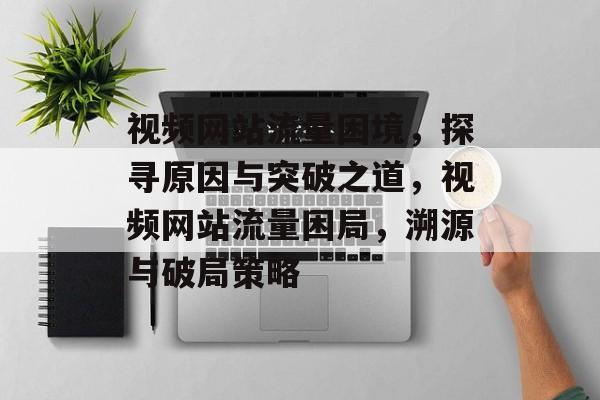 视频网站流量困境，探寻原因与突破之道，视频网站流量困局，溯源与破局策略