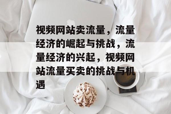 视频网站卖流量，流量经济的崛起与挑战，流量经济的兴起，视频网站流量买卖的挑战与机遇