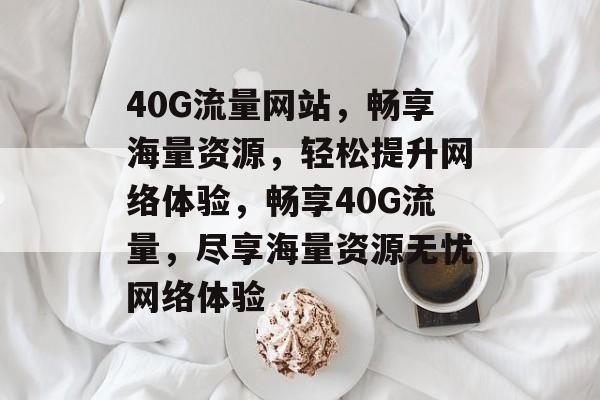 40G流量网站，畅享海量资源，轻松提升网络体验，畅享40G流量，尽享海量资源无忧网络体验