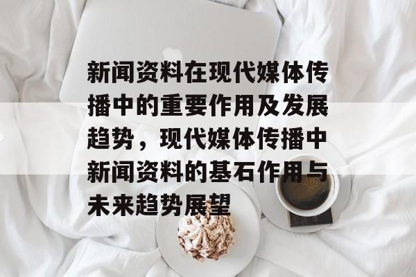 新闻资料在现代媒体传播中的重要作用及发展趋势，现代媒体传播中新闻资料的基石作用与未来趋势展望