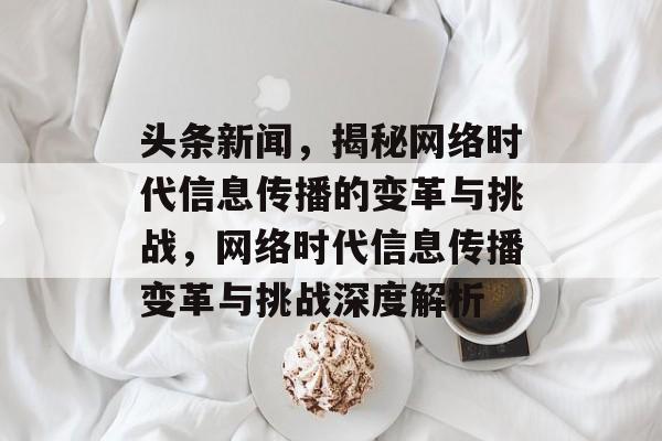 头条新闻，揭秘网络时代信息传播的变革与挑战，网络时代信息传播变革与挑战深度解析