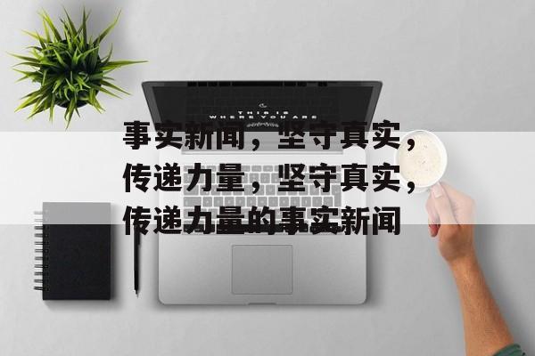 事实新闻，坚守真实，传递力量，坚守真实，传递力量的事实新闻