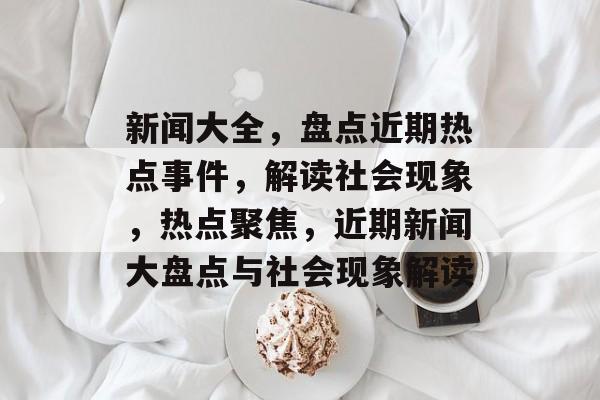 新闻大全，盘点近期热点事件，解读社会现象，热点聚焦，近期新闻大盘点与社会现象解读