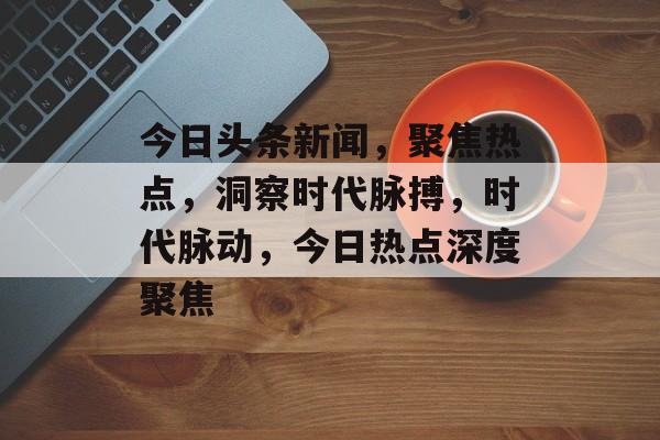 今日头条新闻，聚焦热点，洞察时代脉搏，时代脉动，今日热点深度聚焦