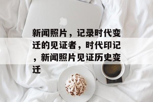 新闻照片，记录时代变迁的见证者，时代印记，新闻照片见证历史变迁