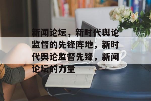 新闻论坛，新时代舆论监督的先锋阵地，新时代舆论监督先锋，新闻论坛的力量