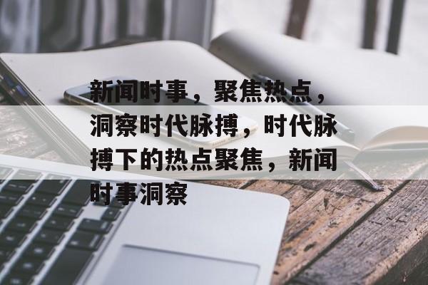 新闻时事，聚焦热点，洞察时代脉搏，时代脉搏下的热点聚焦，新闻时事洞察