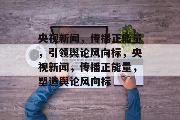 央视新闻，传播正能量，引领舆论风向标，央视新闻，传播正能量，塑造舆论风向标
