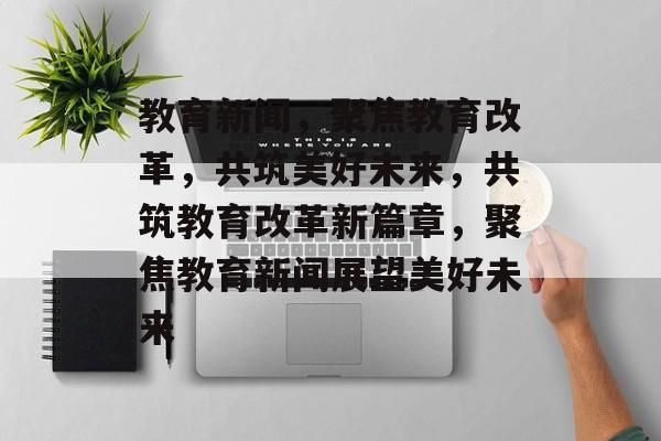 教育新闻，聚焦教育改革，共筑美好未来，共筑教育改革新篇章，聚焦教育新闻展望美好未来