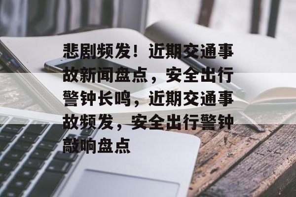 悲剧频发！近期交通事故新闻盘点，安全出行警钟长鸣，近期交通事故频发，安全出行警钟敲响盘点