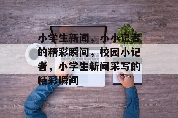 小学生新闻，小小记者的精彩瞬间，校园小记者，小学生新闻采写的精彩瞬间