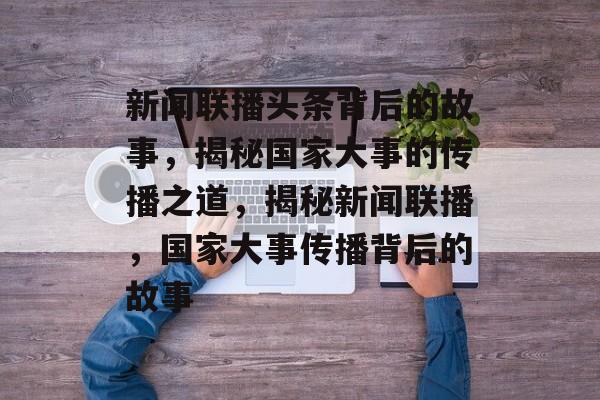 新闻联播头条背后的故事，揭秘国家大事的传播之道，揭秘新闻联播，国家大事传播背后的故事