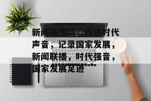 新闻联播稿，传递时代声音，记录国家发展，新闻联播，时代强音，国家发展足迹