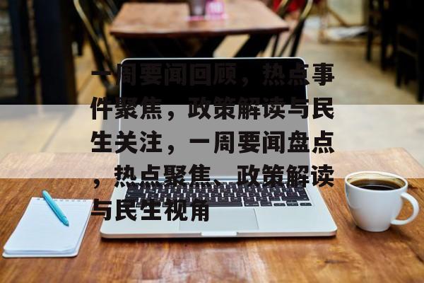 一周要闻回顾，热点事件聚焦，政策解读与民生关注，一周要闻盘点，热点聚焦、政策解读与民生视角