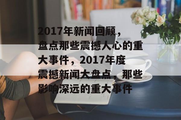 2017年新闻回顾，盘点那些震撼人心的重大事件，2017年度震撼新闻大盘点，那些影响深远的重大事件