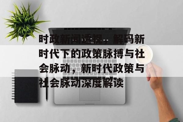 时政新闻透视，解码新时代下的政策脉搏与社会脉动，新时代政策与社会脉动深度解读