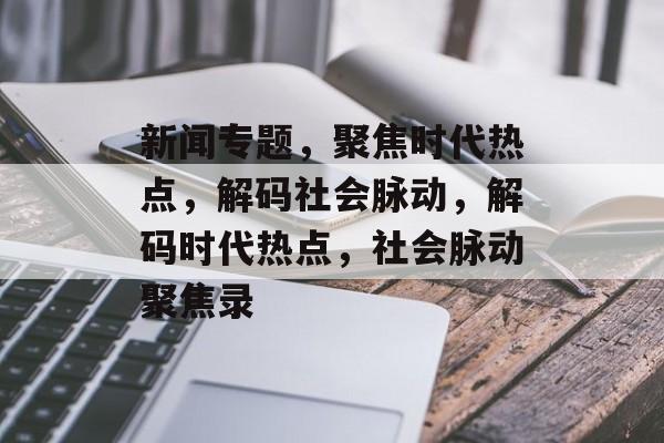 新闻专题，聚焦时代热点，解码社会脉动，解码时代热点，社会脉动聚焦录
