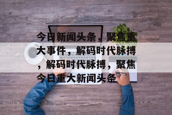 今日新闻头条，聚焦重大事件，解码时代脉搏，解码时代脉搏，聚焦今日重大新闻头条