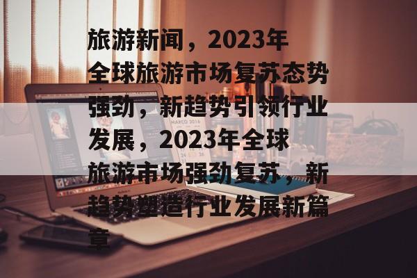 旅游新闻，2023年全球旅游市场复苏态势强劲，新趋势引领行业发展，2023年全球旅游市场强劲复苏，新趋势塑造行业发展新篇章