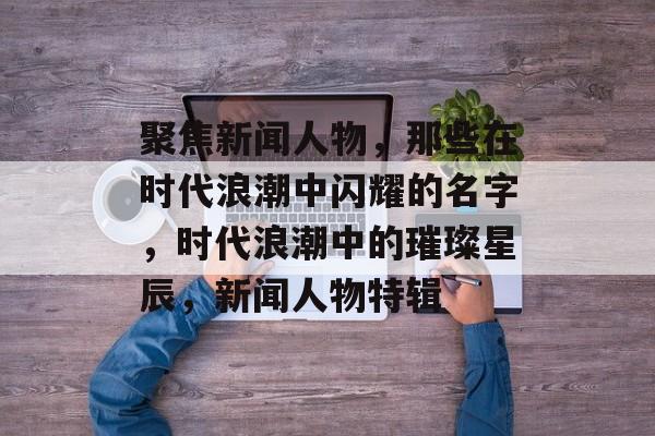 聚焦新闻人物，那些在时代浪潮中闪耀的名字，时代浪潮中的璀璨星辰，新闻人物特辑