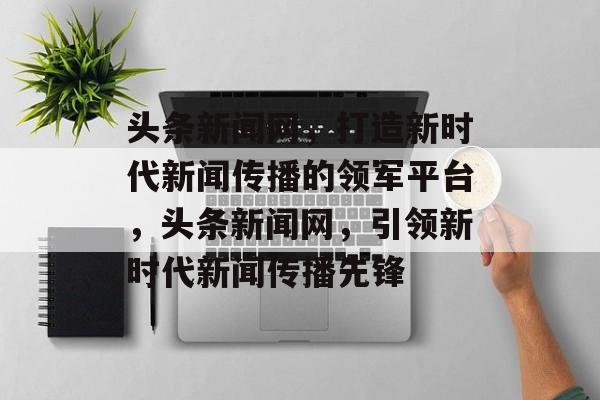 头条新闻网，打造新时代新闻传播的领军平台，头条新闻网，引领新时代新闻传播先锋