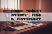 白酒市场,如何通过白酒生意赚钱?,白酒市场,白酒生意的盈利之道 白酒市场,如何通过白酒生意赚钱?,白酒市场,白酒生意的盈利之道