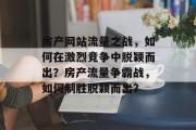 房产网站流量之战，如何在激烈竞争中脱颖而出？房产流量争霸战，如何制胜脱颖而出？