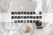 国内插件网站推荐,必备的国内插件网站推荐,让你的工作更高效 国内插件网站推荐,必备的国内插件网站推荐,让你的工作更高效