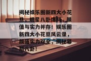揭秘娱乐圈新四大小花旦，明星八卦爆料，颜值与实力并存！娱乐圈新四大小花旦风云录，颜值实力双全，揭秘幕后八卦！