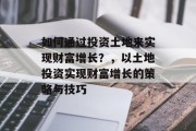 如何通过投资土地来实现财富增长?,以土地投资实现财富增长的策略与技巧 如何通过投资土地来实现财富增长?,以土地投资实现财富增长的策略与技巧