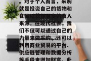 关于采购做什么赚钱? 从采购这个词我们常常听到,尤其是在商业交易中。采购是指通过购买商品或服务来满足生产和销售需求的过程。对于个人而言,采购就是投资自己的货物和食品以获得更多的收入来源。在现代社会,我们不仅可以通过自己的力量来做采购,还可以利用商业贸易的平台、供应链管理和数据分析等手段来增加财富。此外,在国际市场上,通过跨国采购也可以帮助我们在全球范围内实现盈利。,采购行业中的钱赚法,获取更多财富的方式 关于采购做什么赚钱? 从采购这个词我们常常听到,尤其是在商业交易中。采购是指通过购买商品或服务来满足生产和销售需求的过程。对于个人而言,采购就是投资自己的货物和食品以获得更多的收入来源。在现代社会,我们不仅可以通过自己的力量来做采购,还可以利用商业贸易的平台、供应链管理和数据分析等手段来增加财富。此外,在国际市场上,通过跨国采购也可以帮助我们在全球范围内实现盈利。,采购行业中的钱赚法,获取更多财富的方式